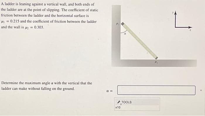 A ladder is leaning against a vertical wall, and both ends of
the ladder are at the point of slipping. The coefficient of static
friction between the ladder and the horizontal surface is
₁0.215 and the coefficient of friction between the ladder
and the wall is #₂ = 0.303.
Determine the maximum angle a with the vertical that the
ladder can make without falling on the ground.
α=
x10
TOOLS
L