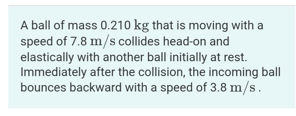 A ball of mass 0.210 kg that is moving with a
speed of 7.8 m/s collides head-on and
elastically with another ball initially at rest.
Immediately after the collision, the incoming ball
bounces backward with a speed of 3.8 m/s.