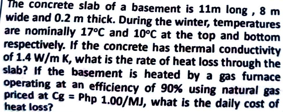 The concrete slab of a basement is 11m long, 8 m
wide and 0.2 m thick. During the winter, temperatures
are nominally 17°C and 10°C at the top and bottom
respectively. If the concrete has thermal conductivity
of 1.4 W/m K, what is the rate of heat loss through the
slab? If the basement is heated by a gas furnace
operating at an efficiency of 90% using natural gas
priced at Cg = Php 1.00/MJ, what is the daily cost of
heat loss?