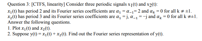 Question 3: [CTFS, linearity] Consider three periodic signals x1(t) and x2(t):
x1(t) has period 2 and its Fourier series coefficients are a, = a_1=2 and ar = 0 for all k + +1.
x,(t) has period 3 and its Fourier series coefficients are a, =j, a_1 = -j and ar = 0 for all k #±l.
Answer the following questions.
1. Plot x1(t) and x2(t).
2. Suppose y(t) = x1(t) + x2(t). Find out the Fourier series representation of y(t).
