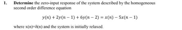 1. Determine the zero-input response of the system described by the homogeneous
second order difference equation
y(n) + 2y(n – 1) + 6y(n – 2) = x(n) - 5x(n – 1)
where x(n)=d(n) and the system is initially relaxed.
