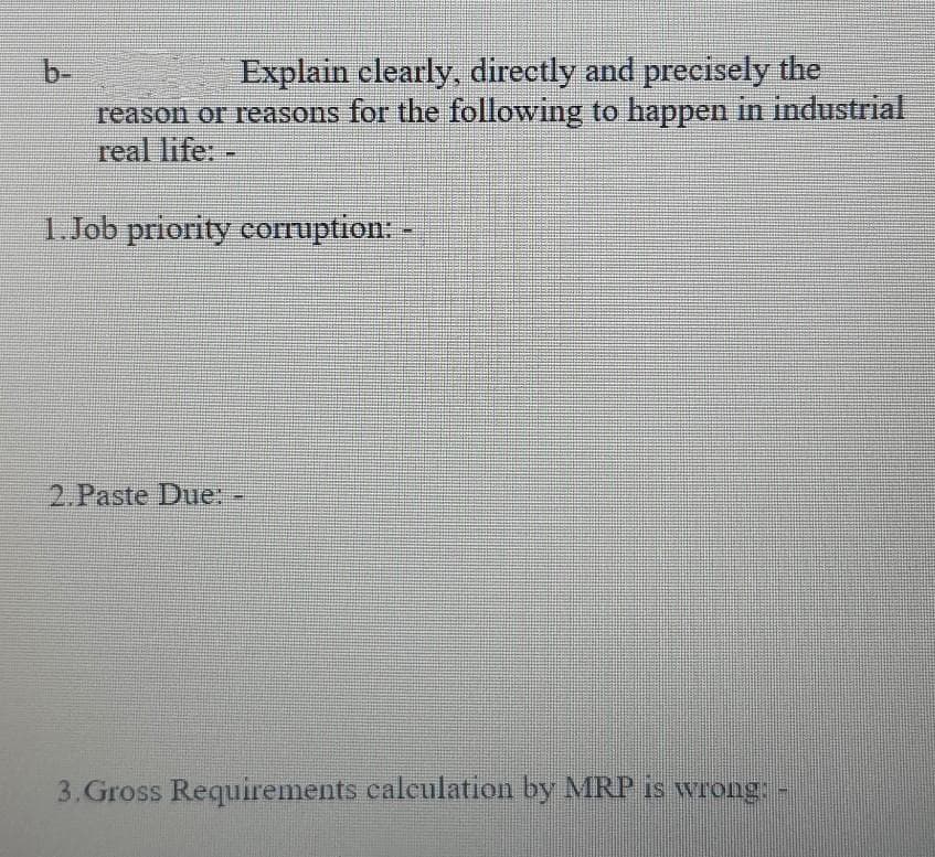b-
Explain elearly, directly and precisely the
reason or reasons for the following to happen in industrial
real life:
1. Job priority coruption: -
2.Paste Due:-
3.Gross Requirements caleulation by MRP is wrong.
