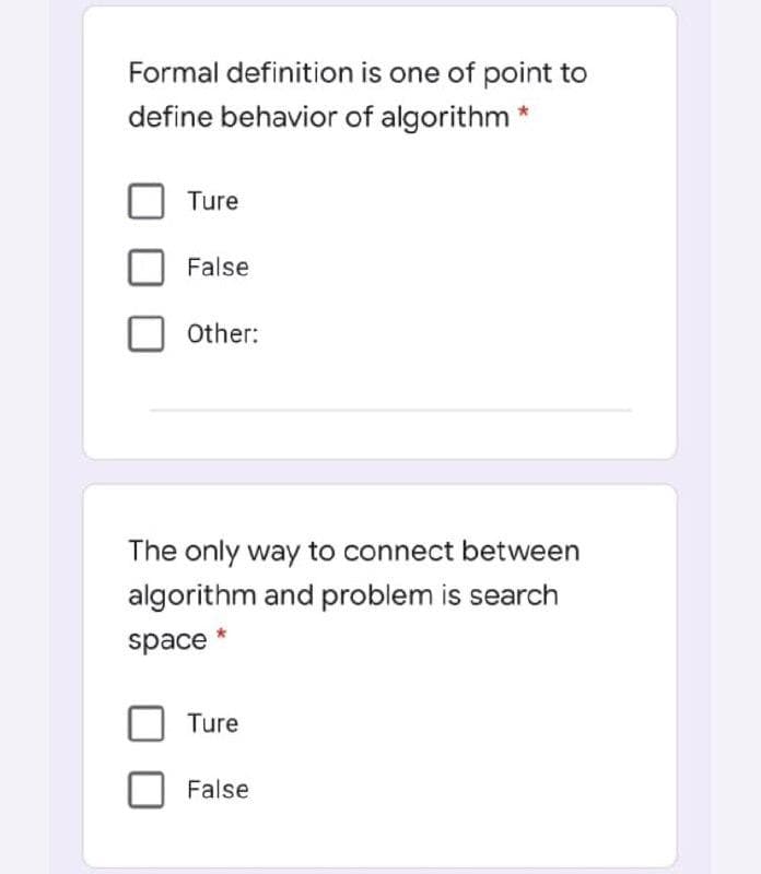 Formal definition is one of point to
define behavior of algorithm *
Ture
False
Other:
The only way to connect between
algorithm and problem is search
space
Ture
False
