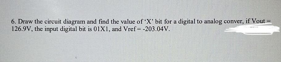 6. Draw the circuit diagram and find the value of 'X' bit for a digital to analog conver, if Vout =
126.9V, the input digital bit is 01X1, and Vref= -203.04V.
