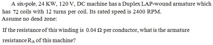 A six-pole, 24 Kw, 120 V, DC machine has a Duplex LAP-wound armature which
has 72 coils with 12 turns per coil. Its rated speed is 2400 RPM.
Assume no dead zone:
If the resistance of this winding is 0.04 2 per conductor, what is the armature
resistance RA of this machine?
