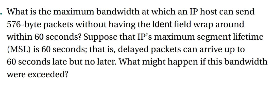 . What is the maximum bandwidth at which an IP host can send
576-byte packets without having the Ident field wrap around
within 60 seconds? Suppose that IP's maximum segment lifetime
(MSL) is 60 seconds; that is, delayed packets can arrive up to
60 seconds late but no later. What might happen if this bandwidth
were exceeded?