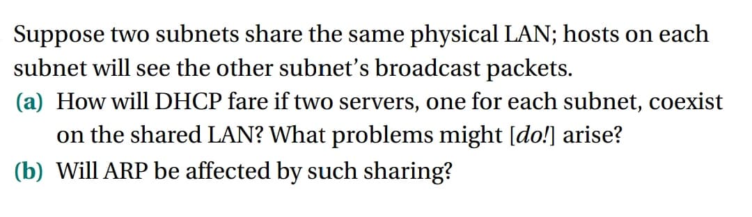 Suppose two subnets share the same physical LAN; hosts on each
subnet will see the other subnet's broadcast packets.
(a) How will DHCP fare if two servers, one for each subnet, coexist
on the shared LAN? What problems might [do!] arise?
(b) Will ARP be affected by such sharing?