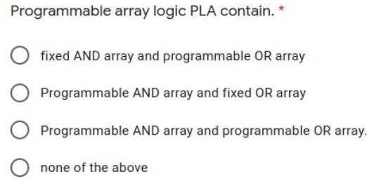 Programmable array logic PLA contain. *
fixed AND array and programmable OR array
Programmable AND array and fixed OR array
Programmable AND array and programmable OR array.
none of the above