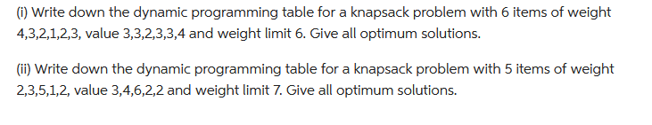 (i) Write down the dynamic programming table for a knapsack problem with 6 items of weight
4,3,2,1,2,3, value 3,3,2,3,3,4 and weight limit 6. Give all optimum solutions.
(ii) Write down the dynamic programming table for a knapsack problem with 5 items of weight
2,3,5,1,2, value 3,4,6,2,2 and weight limit 7. Give all optimum solutions.