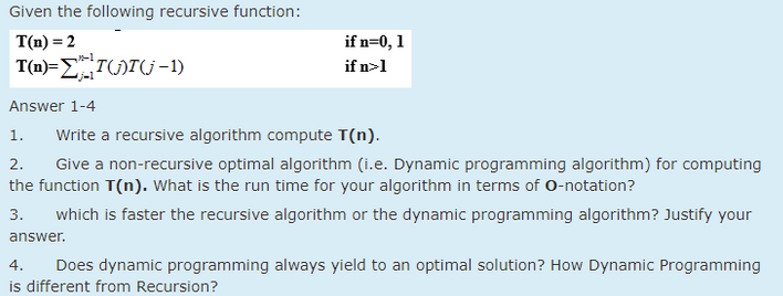 Given the following recursive function:
T(n) = 2
T(n)=T()T(-1)
Answer 1-4
if n=0, 1
if n>1
1.
Write a recursive algorithm compute T(n).
2. Give a non-recursive optimal algorithm (i.e. Dynamic programming algorithm) for computing
the function T(n). What is the run time for your algorithm in terms of O-notation?
3. which is faster the recursive algorithm or the dynamic programming algorithm? Justify your
answer.
4. Does dynamic programming always yield to an optimal solution? How Dynamic Programming
is different from Recursion?
