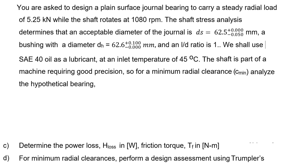 You are asked to design a plain surface journal bearing to carry a steady radial load
of 5.25 kN while the shaft rotates at 1080 rpm. The shaft stress analysis
+0.000
determines that an acceptable diameter of the journal is ds
62.5*
-0.050 mm, a
bushing with a diameter dn = 62.6+0.100
-0.000 mm, and an l/d ratio is 1.. We shall use
SAE 40 oil as a lubricant, at an inlet temperature of 45 °C. The shaft is part of a
machine requiring good precision, so for a minimum radial clearance (Cmin) analyze
the hypothetical bearing,
c)
Determine the power loss, Hloss in [W], friction torque, Trin [N-m]
d)
For minimum radial clearances, perform a design assessment using Trumpler's
