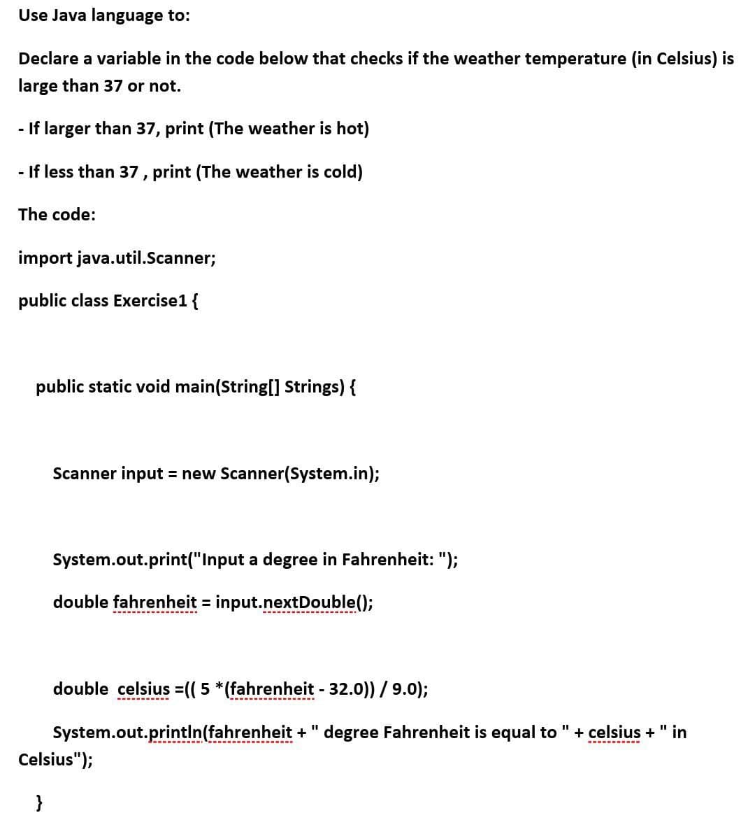 Use Java language to:
Declare a variable in the code below that checks if the weather temperature (in Celsius) is
large than 37 or not.
- If larger than 37, print (The weather is hot)
- If less than 37, print (The weather is cold)
The code:
import java.util.Scanner;
public class Exercise1 {
public static void main(String[] Strings) {
Scanner input = new Scanner(System.in);
System.out.print("Input a degree in Fahrenheit: ");
double fahrenheit = input.nextDouble();
%3D
double celsius =(( 5 *(fahrenheit - 32.0)) /9.0);
System.out.println(fahrenheit + " degree Fahrenheit is equal to "+ celsius + " in
Celsius");
}
