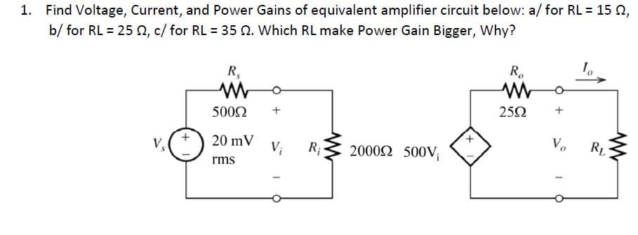 1. Find Voltage, Current, and Power Gains of equivalent amplifier circuit below: a/ for RL = 15 n,
b/ for RL = 25 2, c/ for RL = 35 Q. Which RL make Power Gain Bigger, Why?
R.
R,
252
5002
20 mV
V;
R;
20002 500V;
V.
RL
V.
rms
