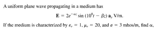 A uniform plane wave propagating in a medium has
E = 2e
sin (10*t – Bz) a, V/m.
-az
If the medium is characterized by ɛ, = 1, u, = 20, and o =
3 mhos/m, find a,
