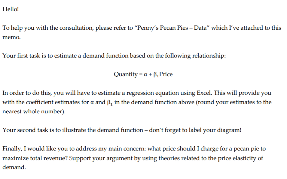 Hello!
To help you with the consultation, please refer to "Penny's Pecan Pies – Data" which I've attached to this
memo.
Your first task is to estimate a demand function based on the following relationship:
Quantity = a + B¿Price
In order to do this, you will have to estimate a regression equation using Excel. This will provide you
with the coefficient estimates for a and ß, in the demand function above (round your estimates to the
nearest whole number).
Your second task is to illustrate the demand function – don't forget to label your diagram!
Finally, I would like you to address my main concern: what price should I charge for a pecan pie to
maximize total revenue? Support your argument by using theories related to the price elasticity of
demand.
