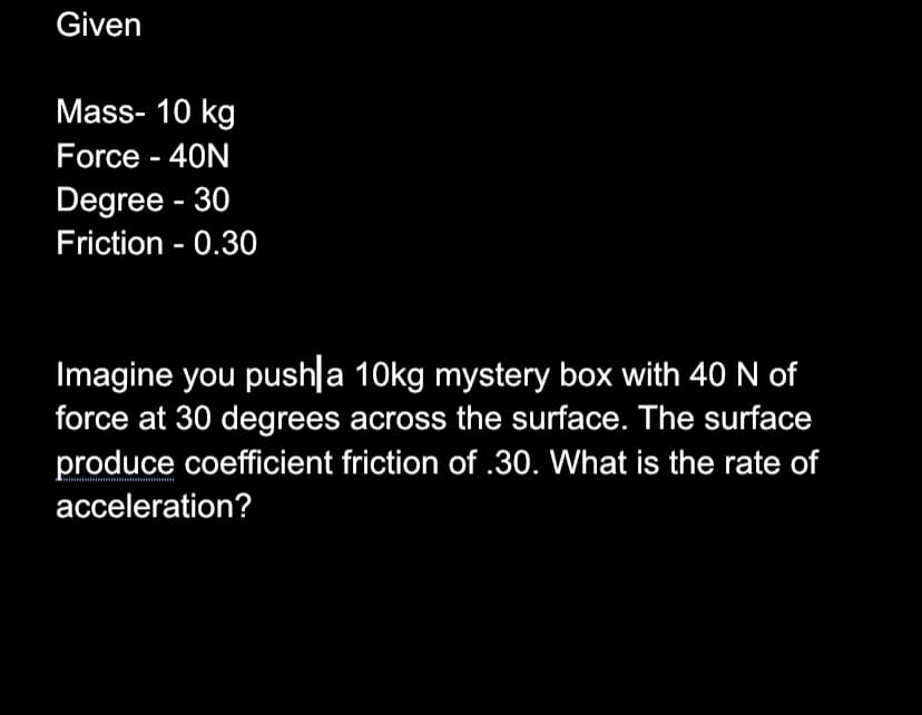Given
Mass- 10 kg
Force - 40N
Degree - 30
Friction - 0.30
Imagine you pushla 10kg mystery box with 40 N of
force at 30 degrees across the surface. The surface
produce coefficient friction of .30. What is the rate of
acceleration?