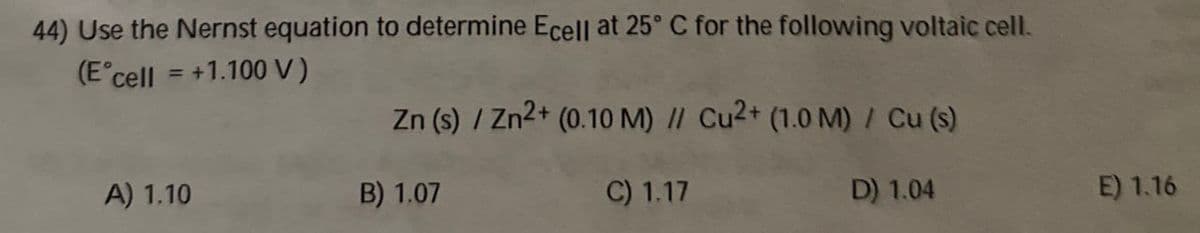 44) Use the Nernst equation to determine Ecell at 25°C for the following voltaic cell.
(E° cell = +1.100 V)
Zn (s) / Zn2+ (0.10 M) // Cu2+ (1.0 M) / Cu (s)
A) 1.10
B) 1.07
C) 1.17
D) 1.04
E) 1.16