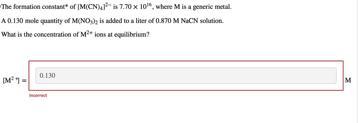 The formation constant* of [M(CN)4]² is 7.70 × 10¹6, where M is a generic metal.
A 0.130 mole quantity of M(NO3)2 is added to a liter of 0.870 M NaCN solution.
What is the concentration of M²+ ions at equilibrium?
[M²+] =
0.130
Incorrect
M