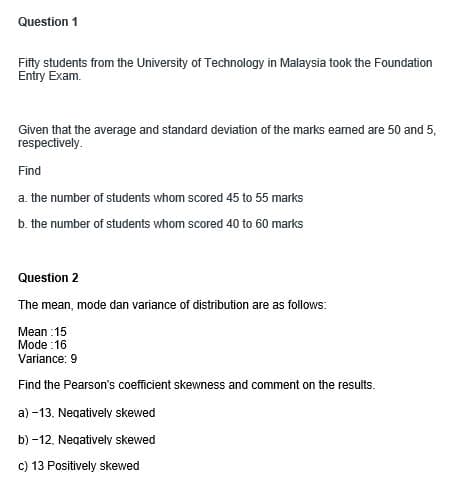 Question 1
Fifty students from the University of Technology in Malaysia took the Foundation
Entry Exam.
Given that the average and standard deviation of the marks earned are 50 and 5,
respectively.
Find
a. the number of students whom scored 45 to 55 marks
b. the number of students whom scored 40 to 60 marks
Question 2
The mean, mode dan variance of distribution are as follows:
Mean:15
Mode:16
Variance: 9
Find the Pearson's coefficient skewness and comment on the results.
a) -13, Negatively skewed
b) -12. Negatively skewed
c) 13 Positively skewed
