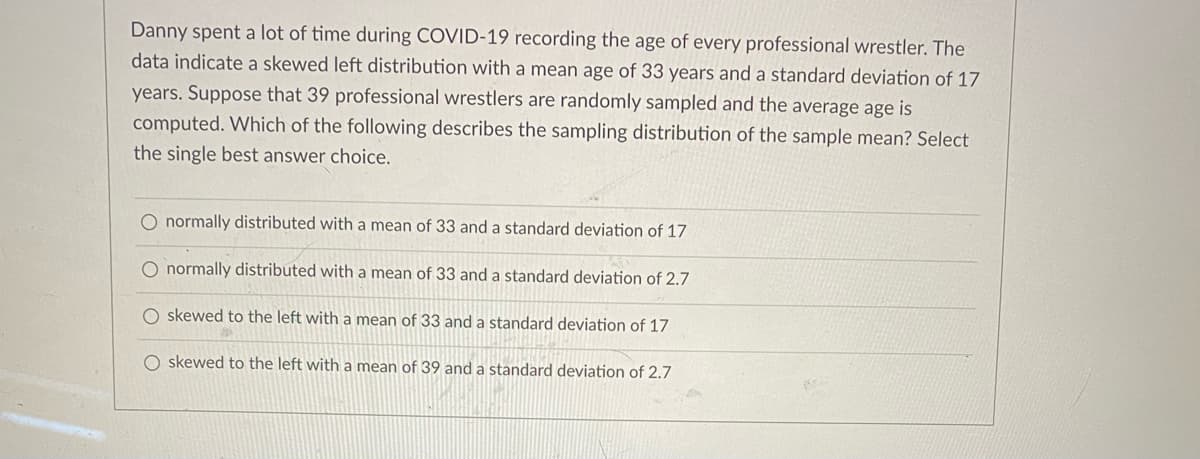 Danny spent a lot of time during COVID-19 recording the age of every professional wrestler. The
data indicate a skewed left distribution with a mean age of 33 years and a standard deviation of 17
years. Suppose that 39 professional wrestlers are randomly sampled and the average age is
computed. Which of the following describes the sampling distribution of the sample mean? Select
the single best answer choice.
O normally distributed with a mean of 33 and a standard deviation of 17
O normally distributed with a mean of 33 and a standard deviation of 2.7
O skewed to the left with a mean of 33 and a standard deviation of 17
O skewed to the left with a mean of 39 and a standard deviation of 2.7
