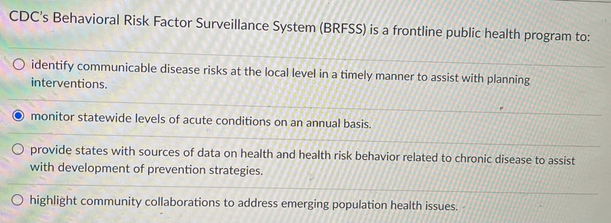 CDC's Behavioral Risk Factor Surveillance System (BRFSS) is a frontline public health program to:
O identify communicable disease risks at the local level in a timely manner to assist with planning
interventions.
O monitor statewide levels of acute conditions on an annual basis.
O provide states with sources of data on health and health risk behavior related to chronic disease to assist
with development of prevention strategies.
highlight community collaborations to address emerging population health issues. -
