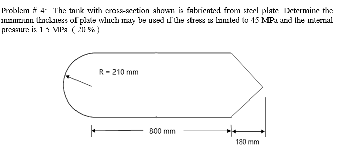 Problem # 4: The tank with cross-section shown is fabricated from steel plate. Determine the
minimum thickness of plate which may be used if the stress is limited to 45 MPa and the internal
pressure is 1.5 MPa. ( 20 %)
R = 210 mm
800 mm
180 mm
