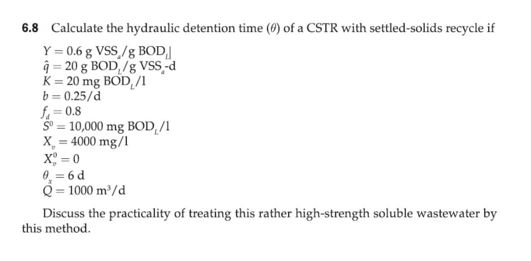 6.8 Calculate the hydraulic detention time (0) of a CSTR with settled-solids recycle if
Y = 0.6 g VSS,/g BOD,|
ĝ = 20 g BOD,/g VSS,-d
K = 20 mg BOD¸/1
b = 0.25/d
f, = 0.8
S° = 10,000 mg BOD,/1
X_
= 4000 mg/1
X = 0
0. = 6 d
Q = 1000 m³/d
%3D
Discuss the practicality of treating this rather high-strength soluble wastewater by
this method.
