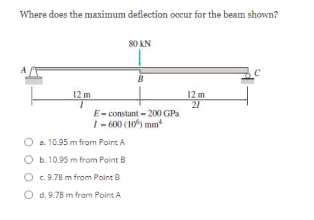 Where does the maximum deflection occur for the beam shown?
80 kN
B
12 m
12 m
21
E = constant = 200 GPa
I = 600 (10) mm*
a. 10.95 m from Point A
O b. 10.95 m from Point B
O c. 9.78 m from Point B
O d. 9.78 m from Point A
