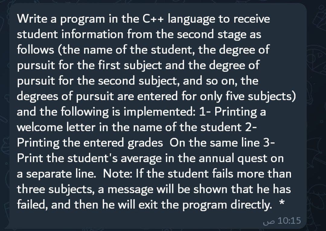 Write a program in the C++ language to receive
student information from the second stage as
follows (the name of the student, the degree of
pursuit for the first subject and the degree of
pursuit for the second subject, and so on, the
degrees of pursuit are entered for only five subjects)
and the following is implemented: 1- Printing a
welcome letter in the name of the student 2-
Printing the entered grades On the same line 3-
Print the student's average in the annual quest on
a separate line. Note: If the student fails more than
three subjects, a message will be shown that he has
failed, and then he will exit the program directly. *
uo 10:15
