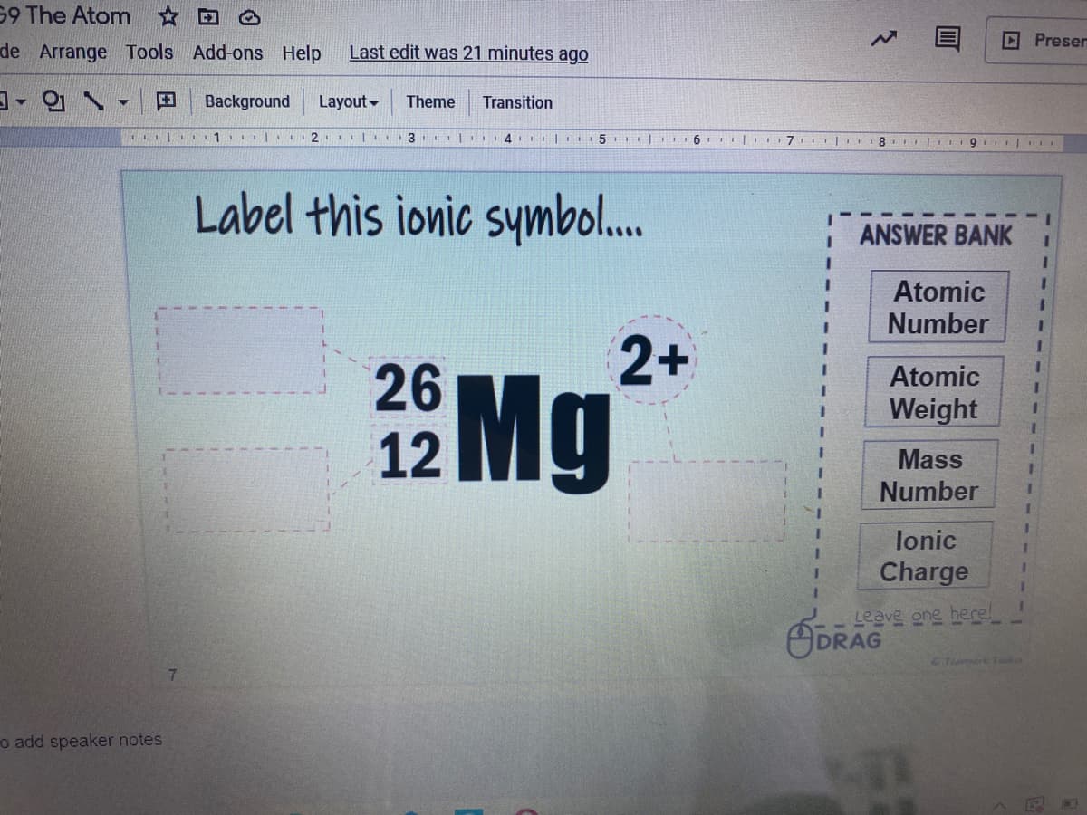 59 The Atom
DPreser
de Arrange Tools Add-ons Help
Last edit was 21 minutes ago
田
Background
Layout-
Theme
Transition
2. II3 l
5
Label this ionic symbol..
ANSWER BANK
3D
Atomic
Number
2+
26
12
Mg
Atomic
Weight
Mass
Number
lonic
Charge
느으eve 으ne henel
GDRAG
Teri Toola
o add speaker notes
