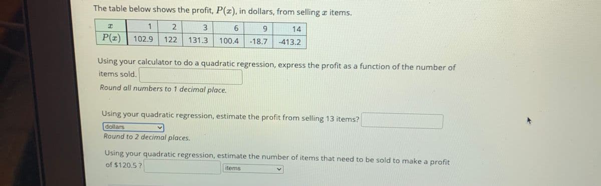 The table below shows the profit, P(x), in dollars, from selling x items.
3
6.
14
P(z)
102.9
122
131.3
-413.2
100.4
-18.7
Using your calculator to do a quadratic regression, express the profit as a function of the number of
items sold.
Round all numbers to 1 decimal place.
Using your quadratic regression, estimate the profit from selling 13 items?
dollars
Round to 2 decimal places.
Using your quadratic regression, estimate the number of items that need to be sold to make a profit
of $120.5?
items
