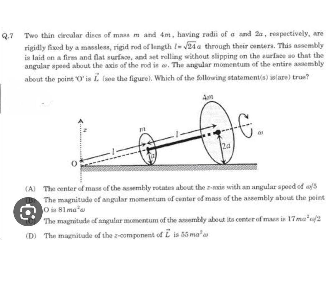 Q.7 Two thin circular dises of mass m and 4m, having radii of a and 2a, respectively, are
rigidly fixed by a massless, rigid rod of length 1= √24 a through their centers. This assembly
is laid on a firm and flat surface, and set rolling without slipping on the surface so that the
angular speed about the axis of the rod is . The angular momentum of the entire assembly
about the point 'O' is L (see the figure). Which of the following statement(s) is (are) true?
m
4m
(A) The center of mass of the assembly rotates about the z-axis with an angular speed of o/5
(B) The magnitude of angular momentum of center of mass of the assembly about the point
O is 81 ma³a
The magnitude of angular momentum of the assembly about its center of mass is 17 ma²o/2
(D) The magnitude of the z-component of L is 55 ma² w