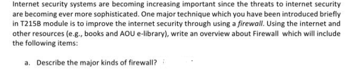 Internet security systems are becoming increasing important since the threats to internet security
are becoming ever more sophisticated. One major technique which you have been introduced briefly
in T215B module is to improve the internet security through using a firewall. Using the internet and
other resources (e.g., books and AOU e-library), write an overview about Firewall which will include
the following items:
a. Describe the major kinds of firewall?