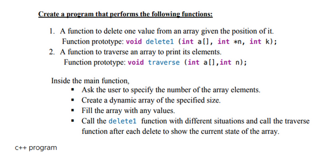 Create a program that performs the following functions:
1. A function to delete one value from an array given the position of it.
Function prototype: void deletel (int a[], int *n, int k);
2. A function to traverse an array to print its elements.
Function prototype: void traverse (int a[], int n);
Inside the main function,
C++ program
▪ Ask the user to specify the number of the array elements.
▪
Create a dynamic array of the specified size.
▪ Fill the array with any values.
▪ Call the deletel function with different situations and call the traverse
function after each delete to show the current state of the array.