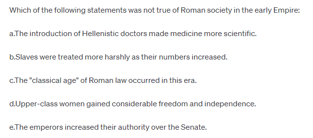 Which of the following statements was not true of Roman society in the early Empire:
a.The introduction of Hellenistic doctors made medicine more scientific.
b.Slaves were treated more harshly as their numbers increased.
c.The "classical age" of Roman law occurred in this era.
d.Upper-class women gained considerable freedom and independence.
e.The emperors increased their authority over the Senate.