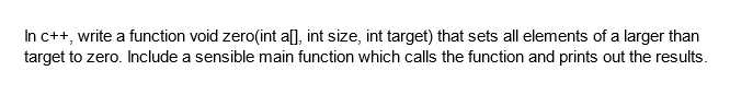 In c++, write a function void zero(int a[], int size, int target) that sets all elements of a larger than
target to zero. Include a sensible main function which calls the function and prints out the results.