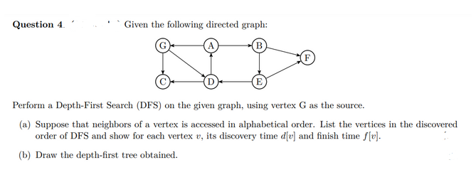 Question 4.
Given the following directed graph:
B
F
E
Perform a Depth-First Search (DFS) on the given graph, using vertex G as the source.
(a) Suppose that neighbors of a vertex is accessed in alphabetical order. List the vertices in the discovered
order of DFS and show for each vertex v, its discovery time d[v] and finish time f[v].
(b) Draw the depth-first tree obtained.