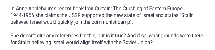 In Anne Applebaum's recent book Iron Curtain: The Crushing of Eastern Europe
1944-1956 she claims the USSR supported the new state of Israel and states "Stalin
believed Israel would quickly join the communist camp".
She doesn't cite any references for this, but is it true? And if so, what grounds were there
for Stalin believing Israel would align itself with the Soviet Union?