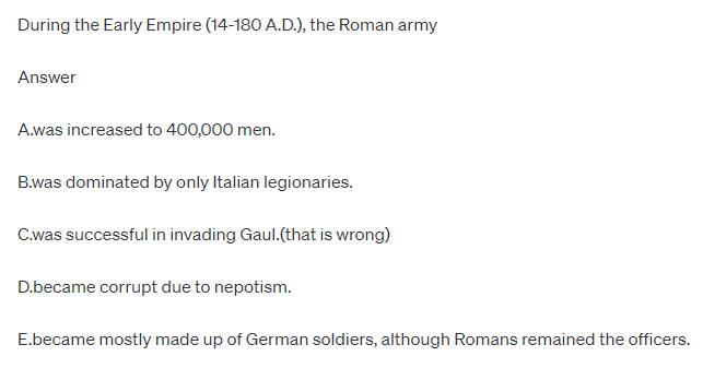 During the Early Empire (14-180 A.D.), the Roman army
Answer
A.was increased to 400,000 men.
B.was dominated by only Italian legionaries.
C.was successful in invading Gaul.(that is wrong)
D.became corrupt due to nepotism.
E.became mostly made up of German soldiers, although Romans remained the officers.