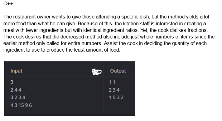 C++
The restaurant owner wants to give those attending a specific dish, but the method yields a lot
more food than what he can give. Because of this, the kitchen staff is interested in creating a
meal with fewer ingredients but with identical ingredient ratios. Yet, the cook dislikes fractions.
The cook desires that the decreased method also include just whole numbers of items since the
earlier method only called for entire numbers. Assist the cook in deciding the quantity of each
ingredient to use to produce the least amount of food.
Input
3
244
3234
43 1596
Output
11
234
1532