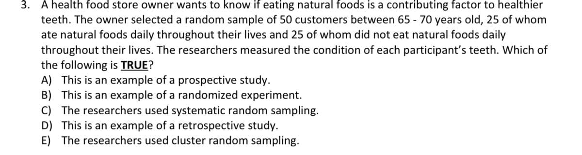 3. A health food store owner wants to know if eating natural foods is a contributing factor to healthier
teeth. The owner selected a random sample of 50 customers between 65-70 years old, 25 of whom
ate natural foods daily throughout their lives and 25 of whom did not eat natural foods daily
throughout their lives. The researchers measured the condition of each participant's teeth. Which of
the following is TRUE?
A) This is an example of a prospective study.
B) This is an example of a randomized experiment.
C) The researchers used systematic random sampling.
D) This is an example of a retrospective study.
E) The researchers used cluster random sampling.