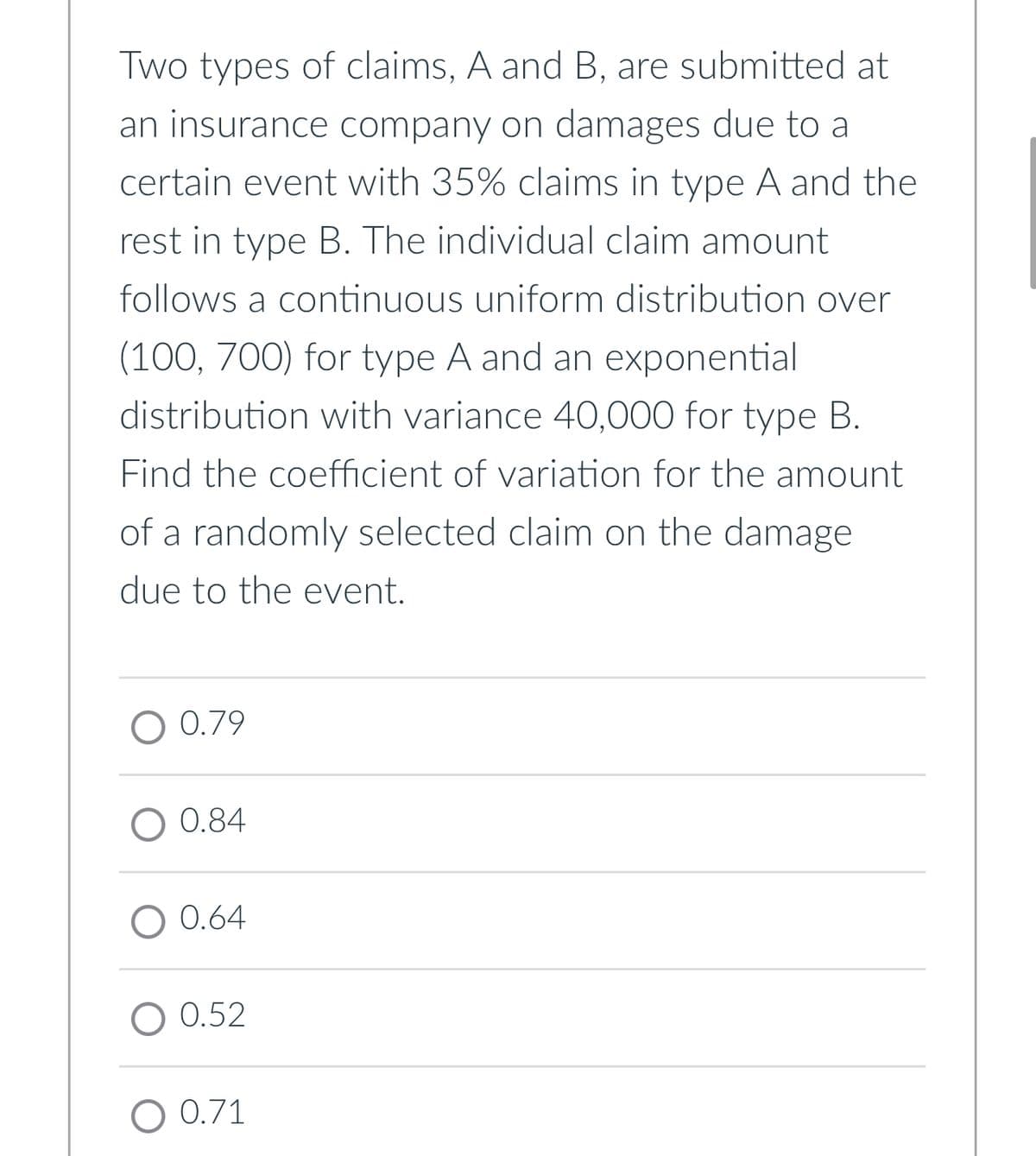 Two types of claims, A and B, are submitted at
an insurance company on damages due to a
certain event with 35% claims in type A and the
rest in type B. The individual claim amount
follows a continuous uniform distribution over
(100, 700) for type A and an exponential
distribution with variance 40,000 for type B.
Find the coefficient of variation for the amount
of a randomly selected claim on the damage
due to the event.
O 0.79
0.84
O 0.64
O 0.52
O 0.71
