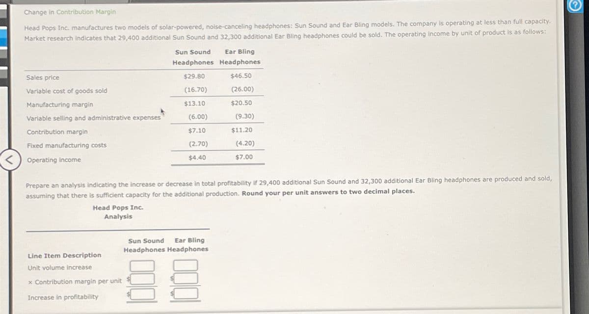 Change in Contribution Margin
Head Pops Inc. manufactures two models of solar-powered, noise-canceling headphones: Sun Sound and Ear Bling models. The company is operating at less than full capacity.
Market research indicates that 29,400 additional Sun Sound and 32,300 additional Ear Bling headphones could be sold. The operating income by unit of product is as follows:
Sales price
Variable cost of goods sold
Manufacturing margin
Variable selling and administrative expenses
Contribution margin
Fixed manufacturing costs
Operating income
Head Pops Inc.
Analysis
Line Item Description
Unit volume increase
x Contribution margin per unit
Increase in profitability
Sun Sound
Ear Bling
Headphones Headphones
$29.80
$46.50
(16.70)
(26.00)
$13.10
$20.50
(6.00)
$7.10
(2.70)
$4.40
Prepare an analysis indicating the increase or decrease in total profitability if 29,400 additional Sun Sound and 32,300 additional Ear Bling headphones are produced and sold,
assuming that there is sufficient capacity for the additional production. Round your per unit answers to two decimal places.
000
Sun Sound Ear Bling
Headphones Headphones
(9.30)
$11.20
(4.20)
$7.00
