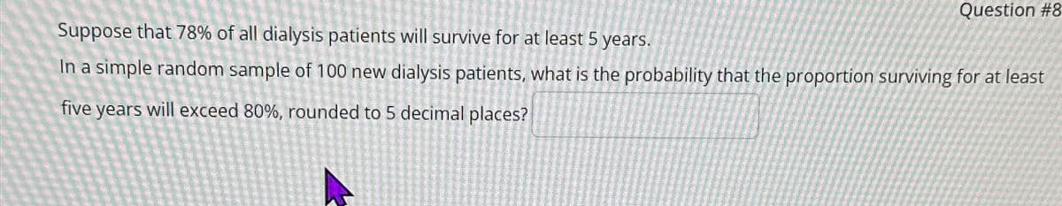 Question #8
Suppose that 78% of all dialysis patients will survive for at least 5 years.
In a simple random sample of 100 new dialysis patients, what is the probability that the proportion surviving for at least
five years will exceed 80%, rounded to 5 decimal places?