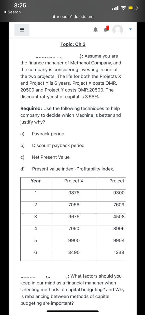 3:25
ull
1 Search
A moodle1.du.edu.om
Topic: Ch 3
): Assume you are
the finance manager of Methanol Company, and
the company is considering investing in one of
the two projects. The life for both the Projects X
and Project Y is 6 years. Project X costs OMR.
20500 and Project Y costs OMR.20500. The
discount rate/cost of capital is 3.55%.
Required: Use the following techniques to help
company to decide which Machine is better and
justify why?
a)
Payback period
b)
Discount payback period
c)
Net Present Value
d)
Present value index -Profitability index.
Year
Project X
Project
1
9876
9300
2
7056
7609
3
9676
4508
7050
8905
9900
9904
3490
1239
: What factors should you
keep in our mind as a financial manager when
selecting methods of capital budgeting? and Why
is rebalancing between methods of capital
budgeting are important?
II
