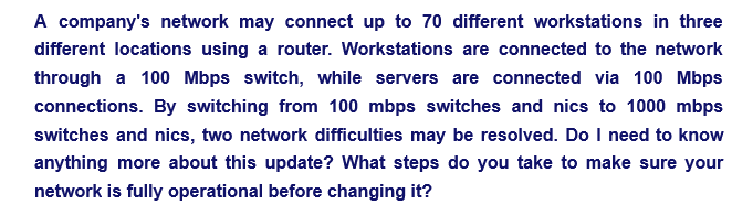 A company's network may connect up to 70 different workstations in three
different locations using a router. Workstations are connected to the network
through a 100 Mbps switch, while servers are connected via 100 Mbps
connections. By switching from 100 mbps switches and nics to 1000 mbps
switches and nics, two network difficulties may be resolved. Do I need to know
anything more about this update? What steps do you take to make sure your
network is fully operational before changing it?