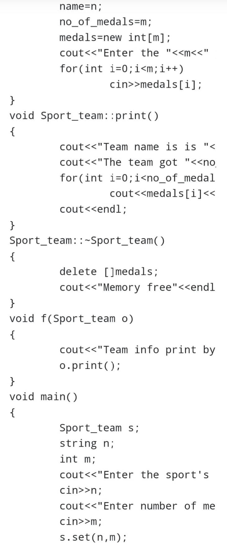 name=n;
no_of_medals=m;
medals new int[m];
cout<<"Enter the "<<m<<"
for (int i=0; i<m; i++)
cin>>medals[i];
}
void Sport team: :print()
{
cout<<"Team name is is "<
cout<<"The team got "<<no.
for (int i=0;i<no_of_medal
cout<<medals[i]<<
cout<<endl;
}
Sport team::~Sport_team()
{
delete []medals;
cout<<"Memory free"<<endl
}
void f(Sport_team o)
{
cout<<"Team info print by
o.print();
}
void main()
{
Sport team s;
string n;
int m;
cout<<"Enter the sport's
cin>>n;
cout<<"Enter number of me
cin>>m;
s.set(n,m);
