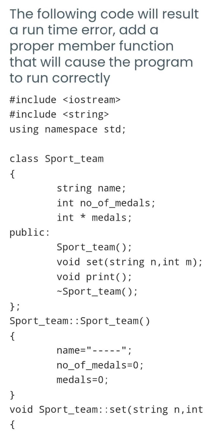 The following code will result
a run time error, add a
proper member function
that will cause the program
to run correctly
#include <iostream>
#include <string>
using namespace std;
class Sport team
{
public:
string name;
int no_of_medals;
intmedals;
Sport team();
void set(string n, int m);
void print ();
-Sport_team();
};
Sport team::Sport_team()
{
name="
.";
no_of_medals=0;
medals=0;
}
void Sport team::set(string n,int
{