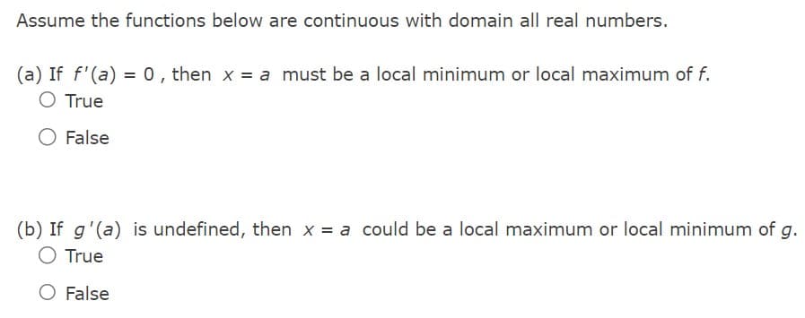 Assume the functions below are continuous with domain all real numbers.
(a) If f'(a) = 0, then x = a must be a local minimum or local maximum of f.
O True
False
(b) If g'(a) is undefined, then x = a could be a local maximum or local minimum of g.
O True
O False