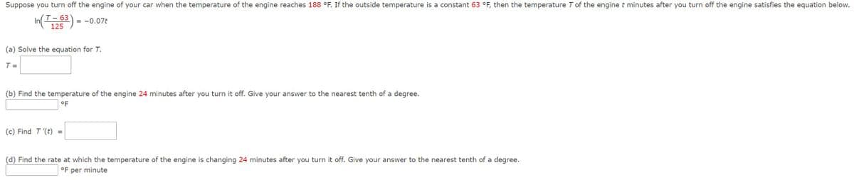 Suppose you turn off the engine of your car when the temperature of the engine reaches 188 °F. If the outside temperature is a constant 63 °F, then the temperature 7 of the engine t minutes after you turn off the engine satisfies the equation below.
T-63
In(26)-
125
(a) Solve the equation for T.
T =
= -0.07t
(b) Find the temperature of the engine 24 minutes after you turn it off. Give your answer to the nearest tenth of a degree.
°F
(c) Find T '(t)
=
(d) Find the rate at which the temperature of the engine is changing 24 minutes after you turn it off. Give your answer to the nearest tenth of a degree.
°F per minute
